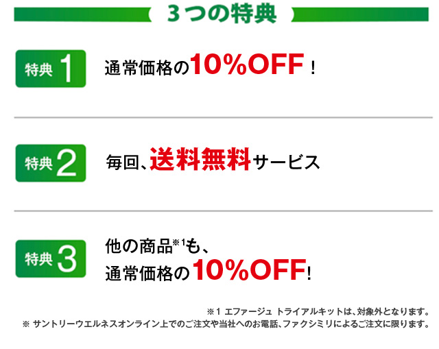3つの特典　特典1 通常価格の10％OFF! 特典2 毎回、送料無料サービス 特典3 他の商品※1も、通常価格の10％OFF!　※1 エファージュ トライアルキットは、対象外となります。※ サントリーウエルネスオンライン上でのご注文や当社へのお電話、ファクシミリによるご注文に限ります。