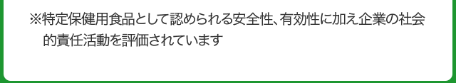 ※特定保健用食品として認められる安全性、有効性に加え企業の社会的責任活動を評価されています