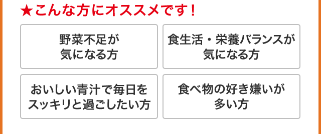★こんな方にオススメです！ 野菜不足が気になる方 食生活・栄養バランスが気になる方 おいしい青汁で毎日をスッキリと過ごしたい方 食べ物の好き嫌いが多い方