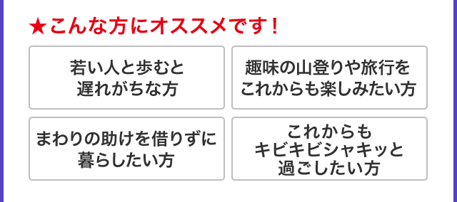 ★こんな方にオススメです！ 若い人と歩むと遅れがちな方 趣味の山登りや旅行をこれからも楽しみたい方 まわりの助けを借りずに暮らしたい方 これからも キビキビシャキッと 過ごしたい方