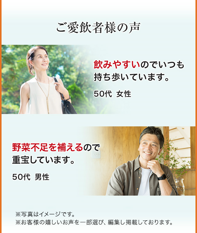 ご愛飲者様の声 飲みやすいのでいつも持ち歩いています。 50代女性 野菜不足を補えるので重宝しています。 50代男性 ※写真はイメージです。※お客様の嬉しいお声を一部選び、編集し掲載しています。