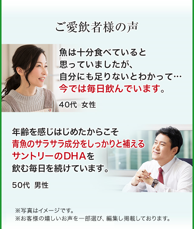 ご愛飲者様の声　魚は十分食べていると思っていましたが、自分にも足りないとわかって… 今では毎日飲んでいます。 40代女性 年齢を感じはじめたからこそ青魚のサラサラ成分をしっかりと補えるサントリーのDHAを飲む毎日を続けています。 50代男性 ※写真はイメージです。※お客様の嬉しいお声を一部選び、編集し掲載しています。