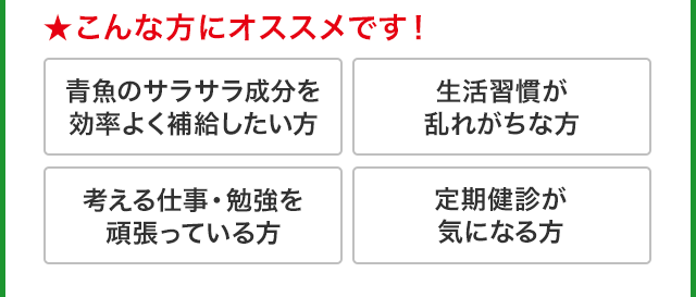 ★こんな方にオススメです! 青魚のサラサラ成分を効率よく補給したい方　生活習慣が乱れがちな方　考える仕事・勉強を頑張っている方 定期健診が気になる方