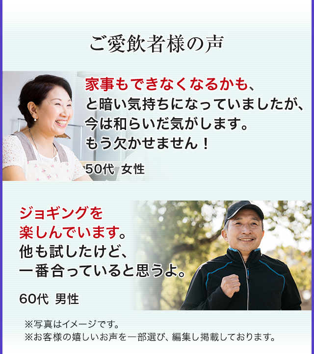 ご愛飲者様の声 家事もできなくなるかも、と暗い気持ちになっていましたが、今は和らいだ気がします。もう欠かせません！ 50代女性 ジョギングを楽しんでいます。他も試したけど、一番合っていると思うよ。60代男性 ※写真はイメージです。※お客様の嬉しいお声を一部選び、編集し掲載しています。