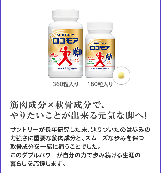 360粒入り 180粒入り 筋肉成分×軟骨成分で、やりたいことが出来る元気な脚へ! サントリーが長年研究した末、辿りついたのは歩みの力強さに重要な筋肉成分と、スムーズな歩みを保つ 軟骨成分を一緒に補うことでした。 このダブルパワーが自分の力で歩み続ける生涯の 暮らしを応援します。