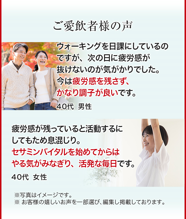 ご愛飲者様の声 ウォーキングを日課にしているのですが、次の日に疲労感が抜けないのが気がかりでした。今は疲労感を残さず、かなり調子が良いです。40代男性 疲労感が残っていると活動するにしてもため息混じり。セサミンバイタルを始めてからはやる気がみなぎり、活発な毎日です。40代女性 ※写真はイメージです。※お客様の嬉しいお声を一部選び、編集し掲載しております。
