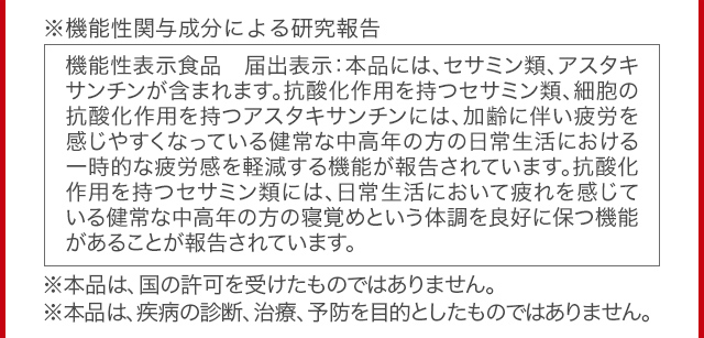 ※機能性関与成分による研究報告 機能性表示食品 届出表示：本品には、セサミン類、アスタキサンチンが含まれます。抗酸化作用を持つセサミン類、細胞の抗酸化作用を持つアスタキサンチンには、加齢に伴い疲労を感じやすくなっている健常な中高年の方の日常生活における一時的な疲労感を軽減する機能が報告されています。抗酸化作用を持つセサミン類には、日常生活において疲れを感じている健常な中高年の方の寝覚めという体調を良好に保つ機能があることが報告されています。※本品は、国の許可を受けたものではありません。※本品は、疾病の診断、治療、予防を目的としたものではありません。