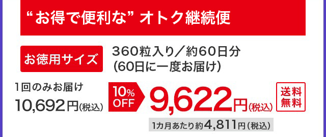 “お得で便利な”オトク継続便 お徳用サイズ 360粒入り／約60日分（60日に一度お届け） 1回のみお届け 10,692円（税込）が10%OFFで9,622円（税込）1カ月あたり約4,811円（税込）送料無料