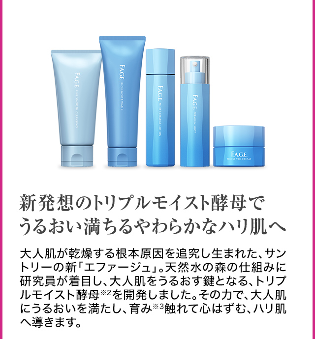 新発想のトリプルモイスト酵母でうるおい満ちるやわらかなハリ肌へ大人肌が乾燥する根本原因を追究し生まれた、 サントリーの新「エファージュ」。天然水の森の仕組みに研究員が着目し、大人肌をうるおす鍵となる、トリプルモイスト酵母※2を開発しました。その力で、大人肌にうるおいを満たし、育み※3触れて心はずむ、ハリ肌へ導きます。