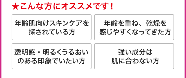 ★こんな方にオススメです！ 年齢肌向けスキンケアを探されている方 年齢を重ね、乾燥を感じやすくなってきた方 透明感・明るくうるおいのある印象でいたい方 強い成分は肌に合わない方