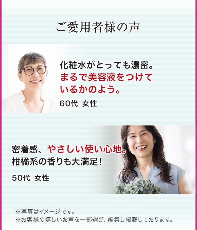 ご愛用者様の声　化粧水がとっても濃密。まるで美容液をつけているかのよう。60代 女性　密着感、やさしい使い心地。柑橘系の香りも大満足！50代 女性　※写真はイメージです。※お客様の嬉しいお声を一部選び、編集し掲載しています。