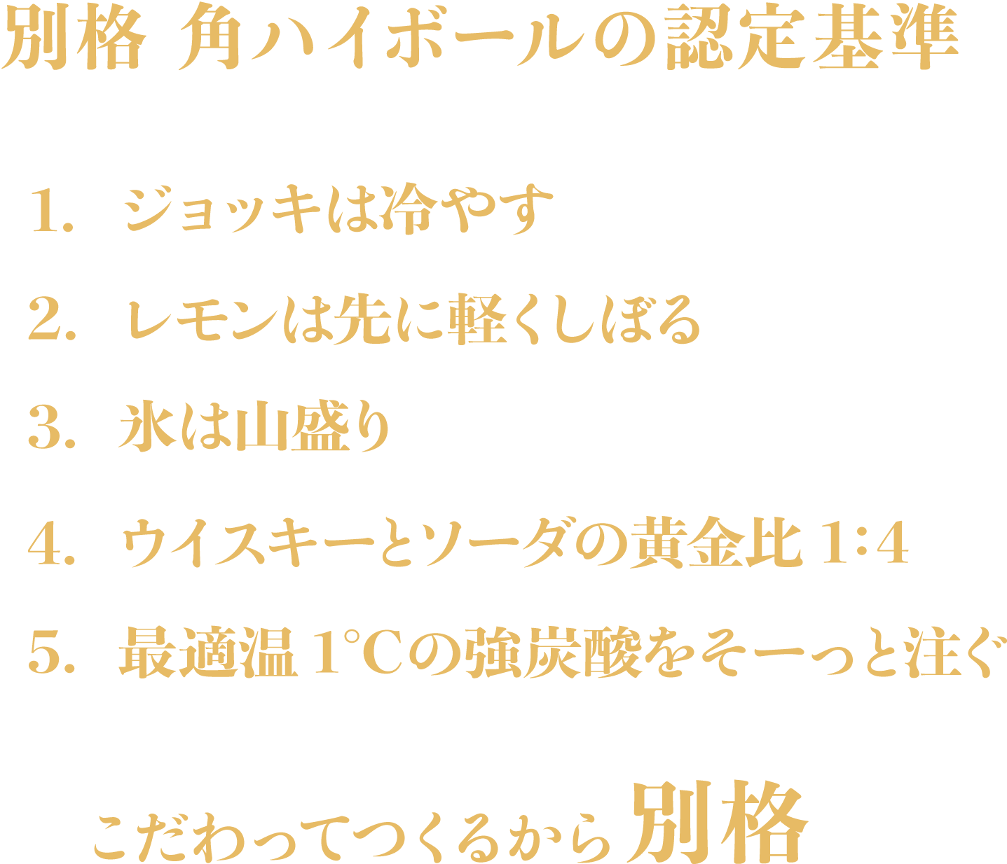 別格 角ハイボールの認定基準　1.ジョッキは冷やす　2.レモンは先に軽くしぼる　3.氷は山盛り　4.ウイスキーとソーダの黄金比1:4　5.最適温1℃の強炭酸をそーっと注ぐ　こだわってつくるから別格