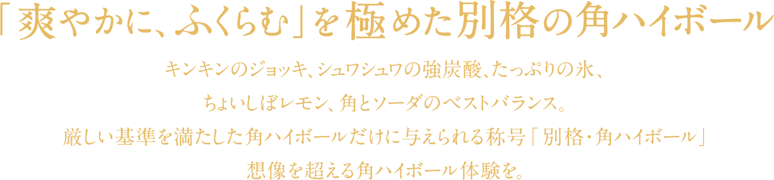 「爽やかに、ふくらむ」を極めた別格の角ハイボール　キンキンのジョッキ、シュワシュワの強炭酸、たっぷりの氷、ちょいしぼレモン、角とソーダのベストバランス。厳しい基準を満たした角ハイボールだけに与えられる称号「別格・角ハイボール」理想を超える角ハイボール体験を。