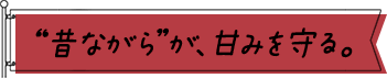 “昔ながら”が、甘みを守る。