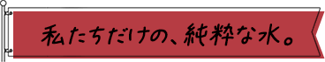 私たちだけの、純粋な水。