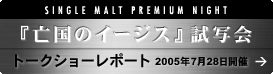 SINGLE MALT PREMIUM NIGHT�w�S���̃C�[�W�X�x���ʉ� �g�[�N�V���[���|�[�g 2005�N7��28���J��