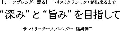 【チーフブレンダー語る】 トリス〈クラシック〉が出来るまで　“深み”と“旨み”を目指して　サントリーチーフブレンダー 福與伸二