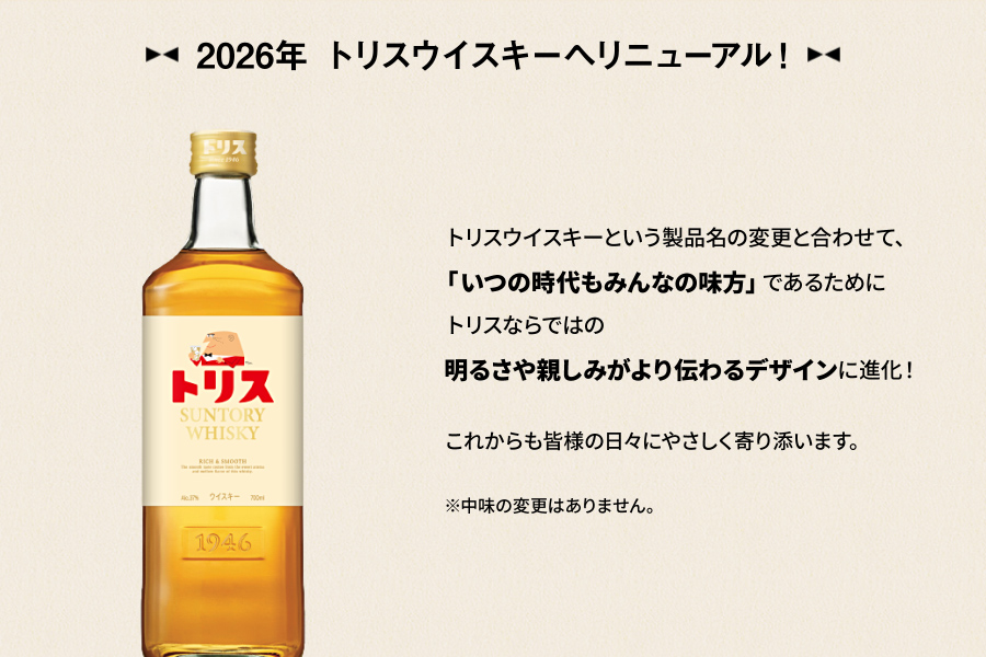 2026年 トリスウイスキーへリニューアル！　トリスウイスキーという製品名の変更と合わせて、「いつの時代もみんなの味方」であるためにトリスならではの明るさや親しみがより伝わるデザインに進化！これからも皆様の日々にやさしく寄り添います。※中味の変更はありません。