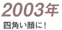 2003年 四角い顔に！