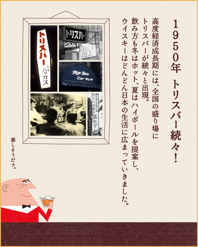 1950年 トリスバー続々！ 高度経済成長期には、全国の盛り場にトリスバーが続々と出現。飲み方も冬はホット、夏はハイボールを提案し、ウイスキーはどんどん日本の生活に広まっていきました。 楽しそうだナ。