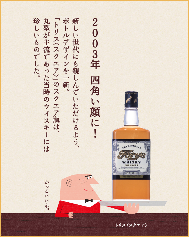 2003年 四角い顔に！新しい世代にも親しんでいただけるよう、ボトルデザインを一新。「トリス<スクエア>」のスクエア瓶は、丸型が主流であった当時のウイスキーには珍しいものでした。 かっこいいネ。 トリス<スクエア>