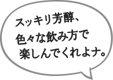スッキリ芳醇、色々な飲み方で楽しんでくれよナ。