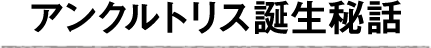 アンクルトリス誕生秘話