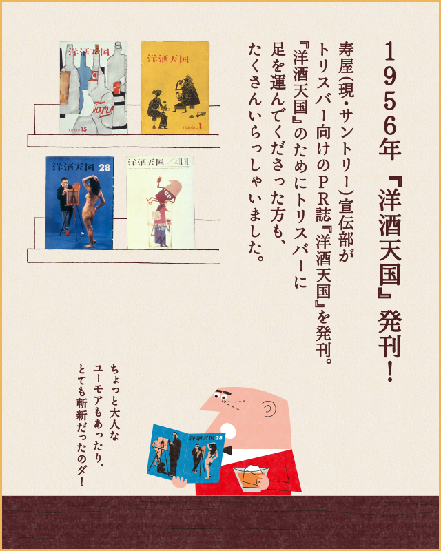 1956年 『洋酒天国』発刊！ 寿屋(現・サントリー)宣伝部がトリスバー向けのPR誌『洋酒天国』のためにトリスバーに足を運んでくださった方も、たくさんいらっしゃいました。 ちょっと大人なユーモアもあったり、とても斬新だったのダ！