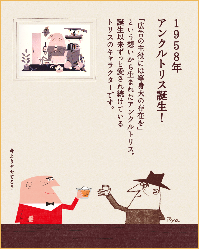 1958年 アンクルトリス誕生！ 「広告の主役には等身大の存在を」という想いから生まれたアンクルトリス。誕生以来ずっと愛され続けているトリスのキャラクターです。 今よりヤせてる？