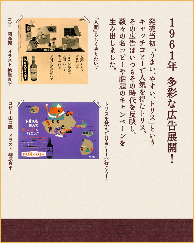 1961年 多彩な広告展開！ 発売当時「うまい、やすい、トリス」というキャッチコピーで人気を得たトリス。その広告はいつもその時代を反映し、数々の名コピーや話題のキャンペーンを生み出しました。 「人間」らしくやりたいナ コピー 開高健 イラスト 柳原良平 トリスを飲んでHawaiiへ行こう！ コピー山口瞳　イラスト 柳原良平