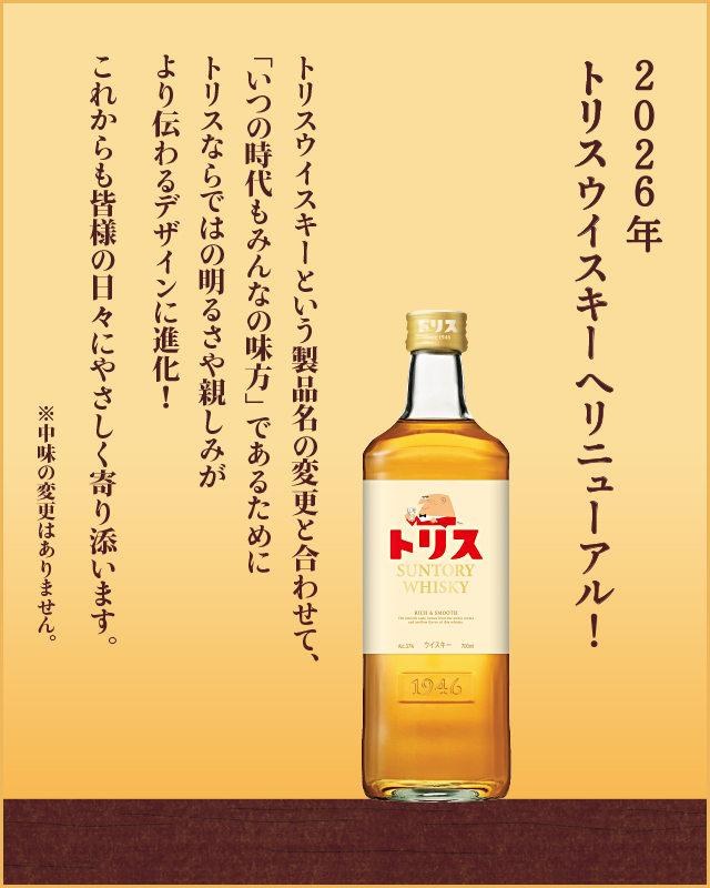 2026年トリスウイスキーへリニューアル！　トリスウイスキーという製品名の変更と合わせて、「いつの時代もみんなの味方」であるためにトリスならではの明るさや親しみがより伝わるデザインに進化！これからも皆様の日々にやさしく寄り添います。※中味の変更はありません。