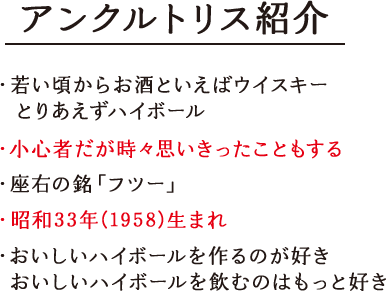 アンクルトリス紹介 ・若い頃からお酒といえばウイスキーとりあえずハイボール ・小心者だが時々思いきったこともする ・座右の銘「フツー」 ・昭和33年(1958)生まれ ・おいしいハイボールをつくるのが好き おいしいハイボールを飲むのはもっと好き