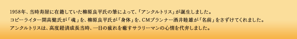 1958年、当時寿屋に在籍していた柳原良平氏の筆によって、「アンクルトリス」が誕生しました。コピーライター開高健氏が 「魂」を、柳原良平氏が「身体」を、CMプランナー酒井睦雄が「名前」をさずけてくれました。アンクルトリスは、高度経済成長期当時、一日の疲れを癒すサラリーマンの心情を代弁しました。