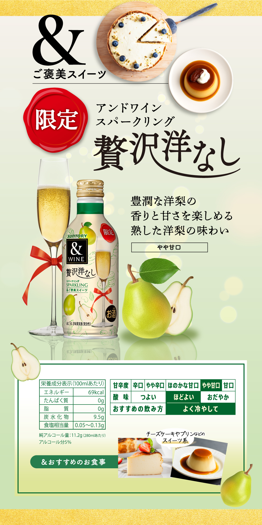&ご褒美スイーツ セブン&アイグループ限定製品 アンドワイン スパークリング 贅沢洋なし 豊潤な洋梨の香りと甘さを楽しめる熟した洋梨の味わい やや甘口 酸味：ほどよい おすすめの飲み方：よく冷やして　／　＆おすすめのお食事　チーズケーキやプリンなどのスイーツ系　／栄養成分表示（100ミリリットルあたり）エネルギー　69キロカロリー／たんぱく質　0グラム／脂質　０グラム／炭水化物　9.5グラム／食塩相当量　0.05から0.13グラム／純アルコール量：11.2グラム（280ミリリットルあたり）／アルコール分5パーセント