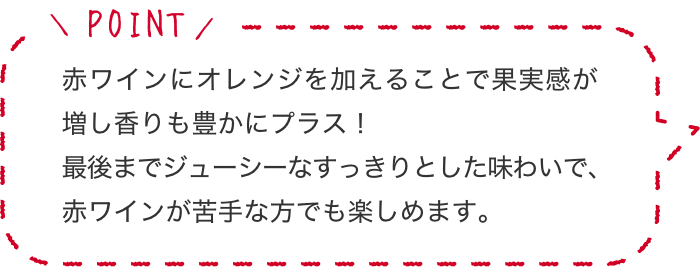 赤ワインにオレンジを加えることで果実感が増し香りも豊かにプラス!最後までジューシーなすっきりとした味わいで、赤ワインが苦手な方でも楽しめます。