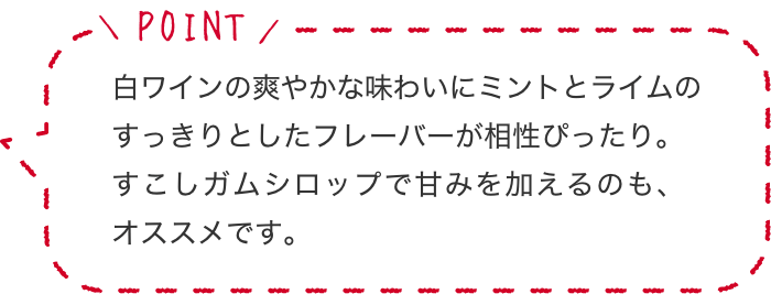 白ワインの爽やかな味わいにミントとライムのすっきりとしたフレーバーが相性ぴったり。すこしガムシロップで甘みを加えるのも、オススメです。