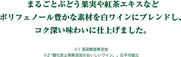 まるごとぶどう果実や紅茶エキスなどポリフェノール豊かな素材を白ワインにブレンドし、コク深い味わいに仕上げました。※1 亜硫酸塩無添加※2「酸化防止剤無添加のおいしいワイン。」白平均値比