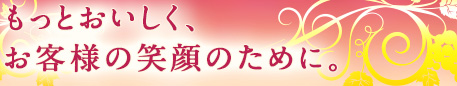 もっとおいしく、お客様の笑顔のために。