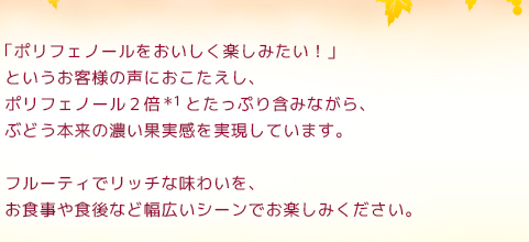 「ポリフェノールをおいしく楽しみたい！」というお客様の声におこたえし、ポリフェノール2倍＊1と、たっぷり含みながら、ぶどう本来の濃い果実感を実現しています。フルーティでリッチな味わいを、お食事や食後など幅広いシーンでお楽しみください。