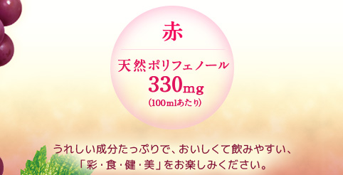 赤／天然ポリフェノール 330mg（100mlあたり）うれしい成分たっぷりで、おいしくて飲みやすい、新しい 「彩・食・健・美」 をお楽しみください。
