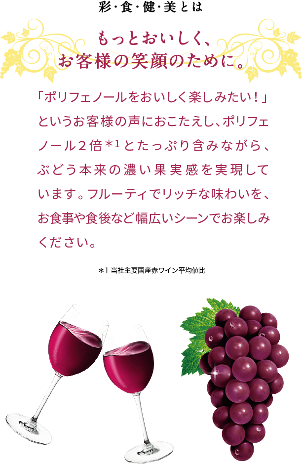 彩・食・健・美とは もっとおいしく、お客様の笑顔のために。「ポリフェノールをおいしく楽しみたい！」というお客様の声におこたえし、ポリフェノール２倍＊1とたっぷり含みながら、ぶどう本来の濃い果実感を実現しています。フルーティでリッチな味わいを、お食事や食後など幅広いシーンでお楽しみください。