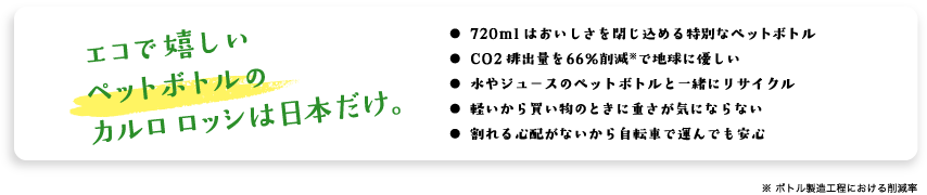 エコで嬉しいペットボトルのカルロ ロッシは日本だけ。・720mlはおいしさを閉じ込める特別なペットボトル・CO2排出量を66％削減※で地球に優しい・水やジュースのペットボトルと一緒にリサイクル・軽いから買い物のときに重さが気にならない・割れる心配がないから自転車で運んでも安心　※ ボトル製造工程における削減率