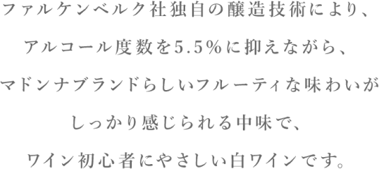 ファルケンベルク社独自の醸造技術により、アルコール度数を5.5%に抑えながら、マドンナブランドらしいフルーティな味わいがしっかり感じられる中味で、ワイン初心者にやさしい白ワインです。