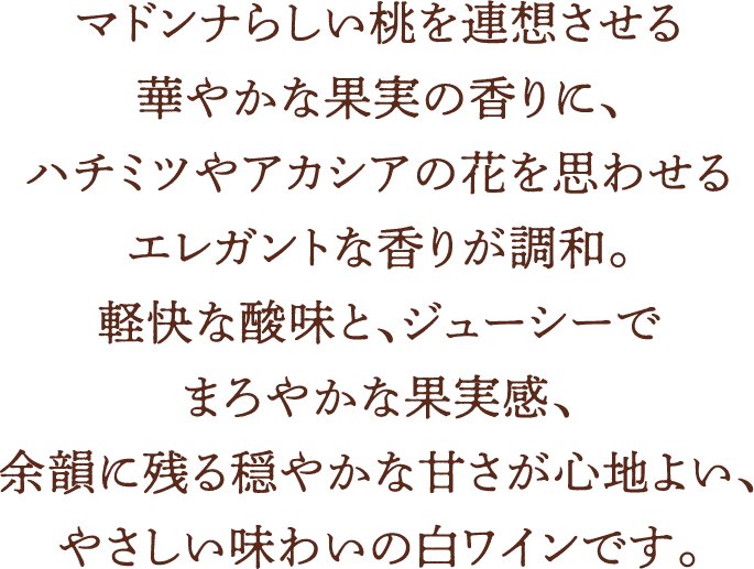 マドンナらしい桃を連想させる華やかな果実の香りに、ハチミツやアカシアの花を思わせるエレガントな香りが調和。軽快な酸味と、ジューシーでまろやかな果実感、余韻に残る穏やかな甘さが心地よい、やさしい味わいの白ワインです。