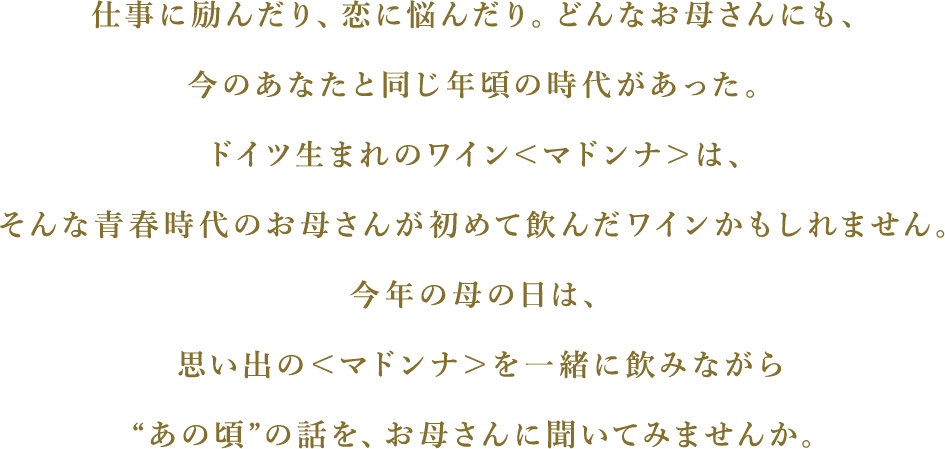 仕事に励んだり、恋に悩んだり。どんなお母さんにも、今のあなたと同じ年頃の時代があった。ドイツ生まれのワイン＜マドンナ＞は、そんな青春時代のお母さんが初めて飲んだワインかもしれません。今年の母の日は、思い出の＜マドンナ＞を一緒に飲みながら“あの頃”の話を、お母さんに聞いてみませんか。