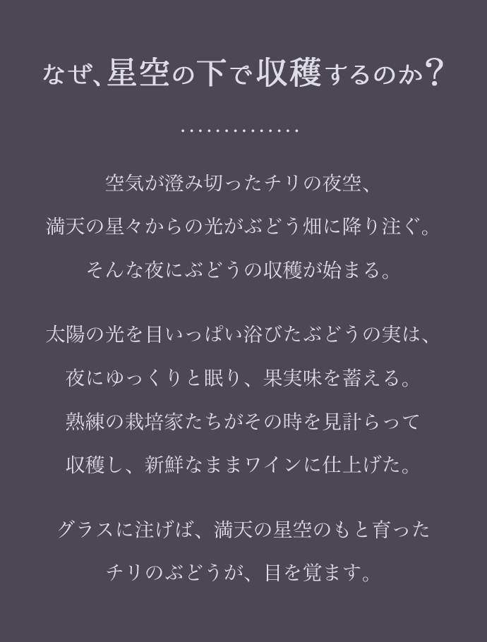 なぜ、星空の下で収穫するのか？空気が澄み切ったチリの夜空、満天の星々からの光がぶどう畑に降り注ぐ。そんな夜にぶどうの収穫が始まる。太陽の光を目いっぱい浴びたぶどうの実は、夜にゆっくりと眠り、果実味を蓄える。熟練の栽培家たちがその時を見計らって収穫し、新鮮なままワインに仕上げた。グラスに注げば、満天の星空のもと育ったチリのぶどうが、目を覚ます。