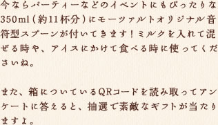 今ならパーティーなどのイベントにもぴったりな350ml(約11杯分)にモーツァルトオリジナル音符型スプーンが付いてきます！ミルクを入れて混ぜる時や、アイスにかけて食べる時に使ってくださいね。  また、箱についているQRコードを読み取ってアンケートに答えると、抽選で素敵なギフトが当たりますよ。