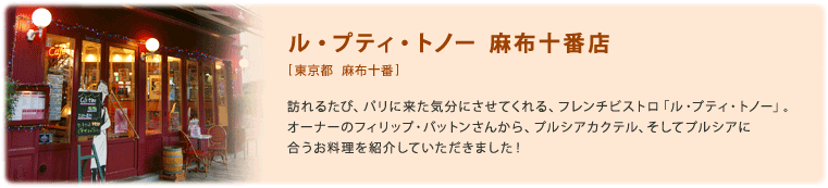ル・プティ・トノー 麻布十番店[東京都 麻布十番]訪れるたび、パリに来た気分にさせてくれる、フレンチビストロ「ル・プティ・トノー」。オーナーのフィリップ・バットンさんから、プルシアカクテル、そしてプルシアに合うお料理を紹介していただきました！
