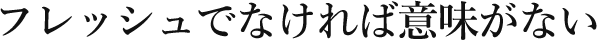 フレッシュでなければ意味がない