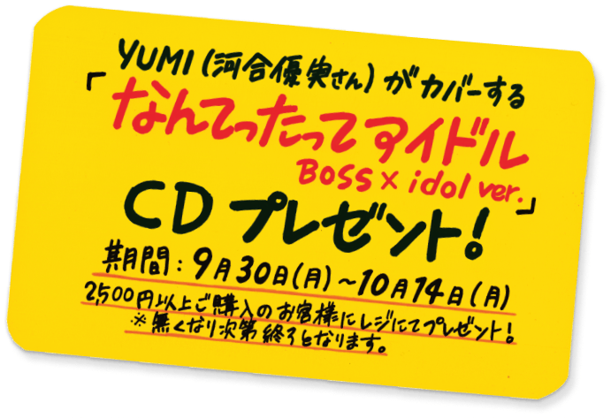 YUMI(河合優実さん)がカバーする 「なんてったってアイドル Boss x idol ver.」 CDプレゼント! 期間:9月30日(月)~10月14日(月) 2500円以上ご購入のお客様にレジにてプレゼント! ※無くなり次第終了となります。